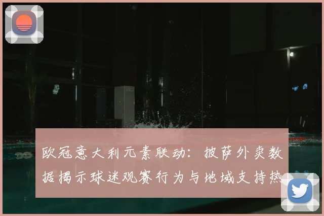 欧冠意大利元素联动：披萨外卖数据揭示球迷观赛行为与地域支持热度