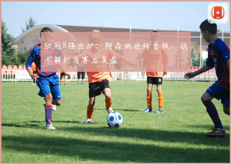 欧冠8强出炉：阿森纳逆转晋级，战术解析与赛后复盘