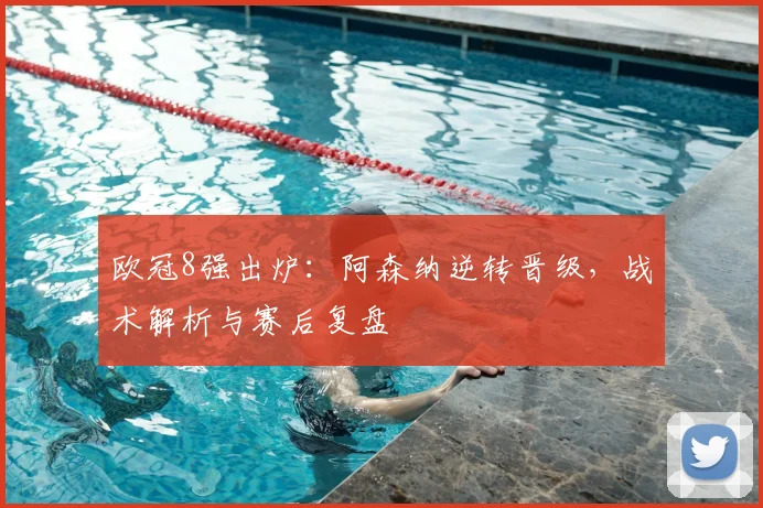 欧冠8强出炉:阿森纳逆转晋级,战术解析与赛后复盘