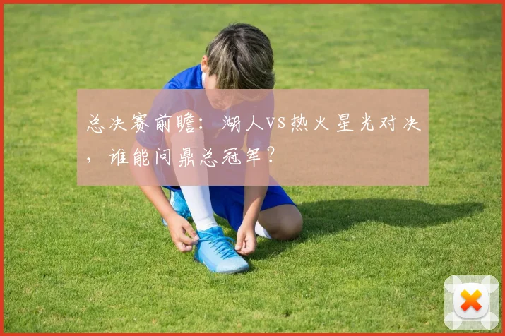 总决赛前瞻：湖人vs热火星光对决，谁能问鼎总冠军？