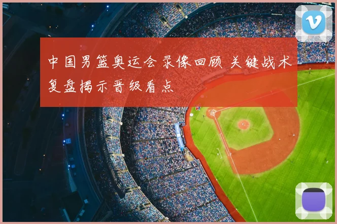 中国男篮奥运会录像回顾 关键战术复盘揭示晋级看点