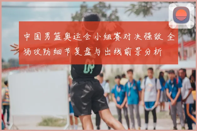 中国男篮奥运会小组赛对决强敌 全场攻防细节复盘与出线前景分析