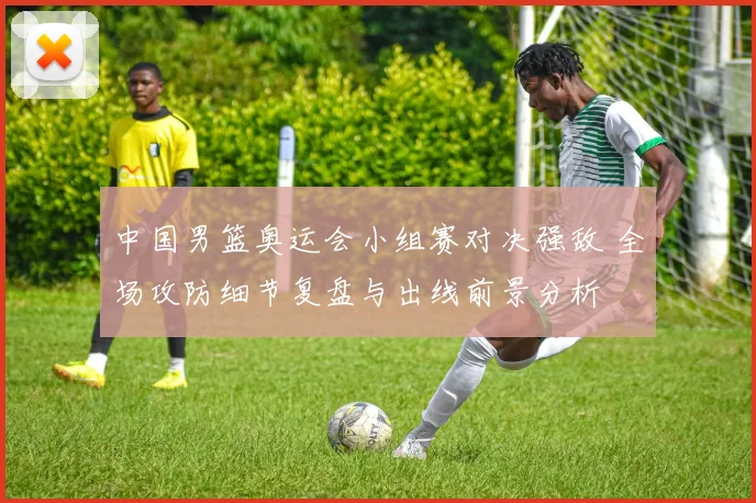 中国男篮奥运会小组赛对决强敌 全场攻防细节复盘与出线前景分析