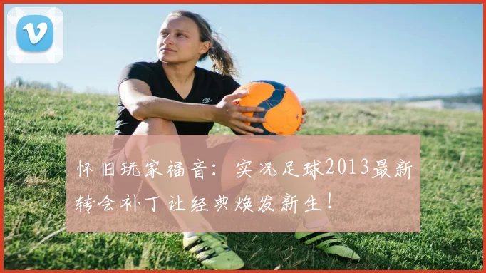 怀旧玩家福音：实况足球2013最新转会补丁让经典焕发新生！