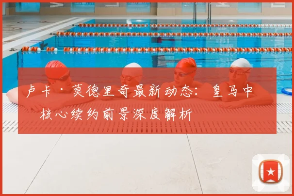 卢卡·莫德里奇最新动态：皇马中场核心续约前景深度解析