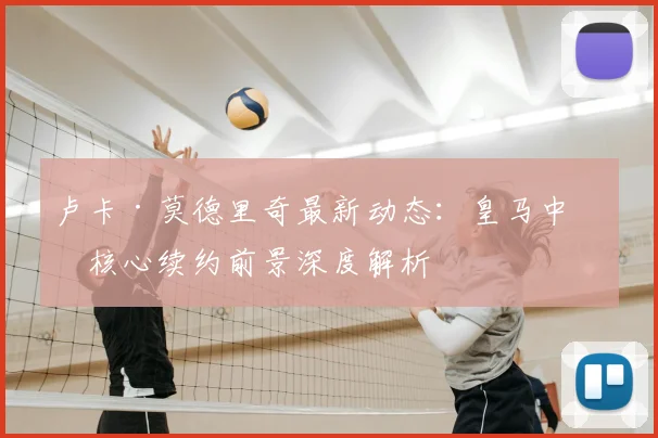 卢卡·莫德里奇最新动态：皇马中场核心续约前景深度解析