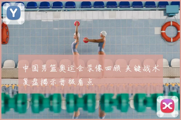 中国男篮奥运会录像回顾 关键战术复盘揭示晋级看点