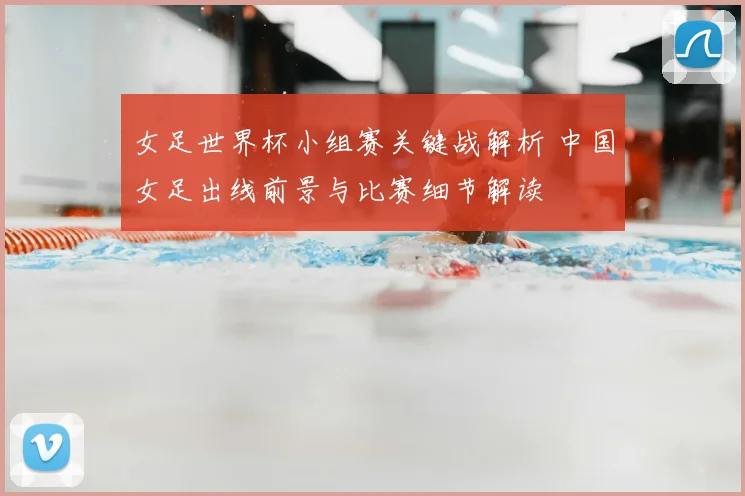 女足世界杯小组赛关键战解析 中国女足出线前景与比赛细节解读