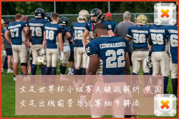 女足世界杯小组赛关键战解析 中国女足出线前景与比赛细节解读